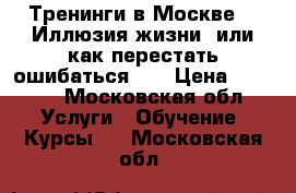 Тренинги в Москве  “ Иллюзия жизни, или как перестать ошибаться “  › Цена ­ 2 000 - Московская обл. Услуги » Обучение. Курсы   . Московская обл.
